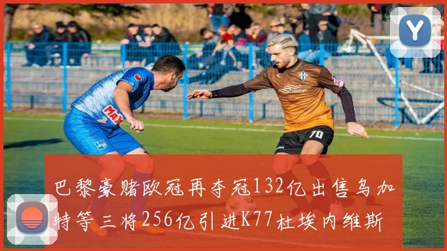 巴黎豪赌欧冠再夺冠132亿出售乌加特等三将256亿引进K77杜埃内维斯等五名新援