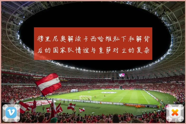 穆里尼奥解读卡西哈维私下和解背后的国家队情谊与皇萨对立的复杂关系
