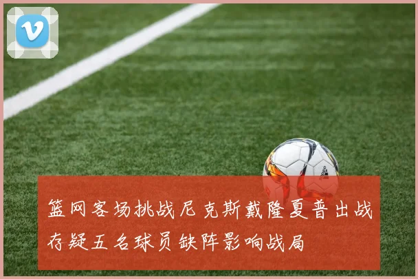篮网客场挑战尼克斯戴隆夏普出战存疑五名球员缺阵影响战局