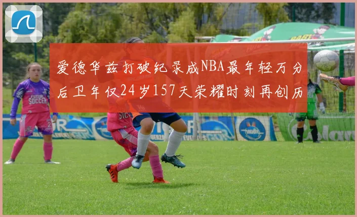 爱德华兹打破纪录成NBA最年轻万分后卫年仅24岁157天荣耀时刻再创历史