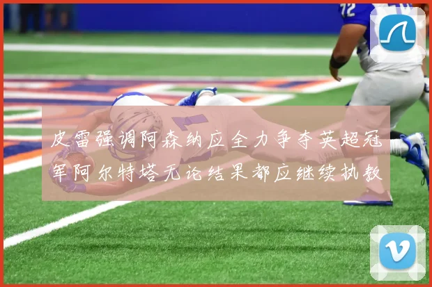 皮雷强调阿森纳应全力争夺英超冠军阿尔特塔无论结果都应继续执教