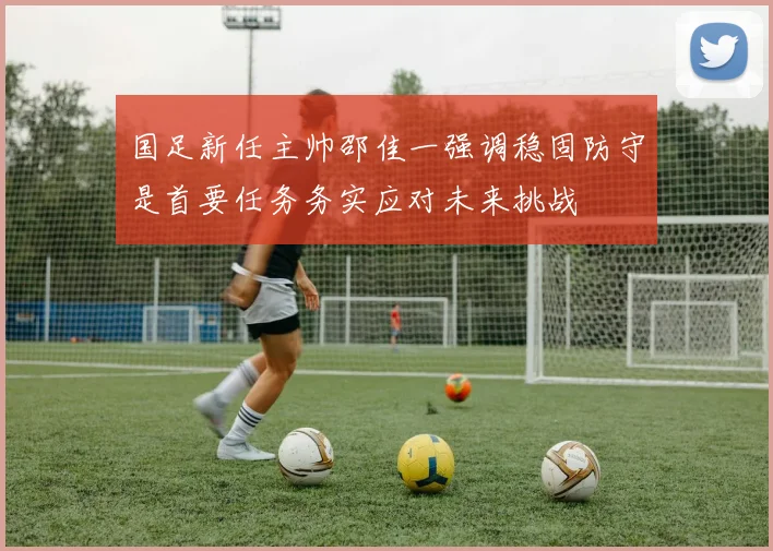 国足新任主帅邵佳一强调稳固防守是首要任务务实应对未来挑战