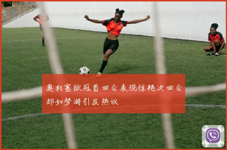 奥利塞欧冠首回合表现惊艳次回合却如梦游引发热议