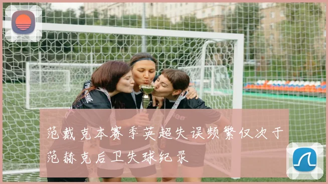 范戴克本赛季英超失误频繁仅次于范赫克后卫失球纪录