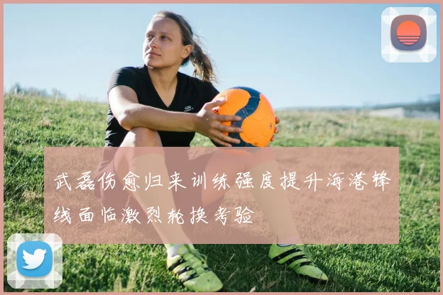 武磊伤愈归来训练强度提升海港锋线面临激烈轮换考验