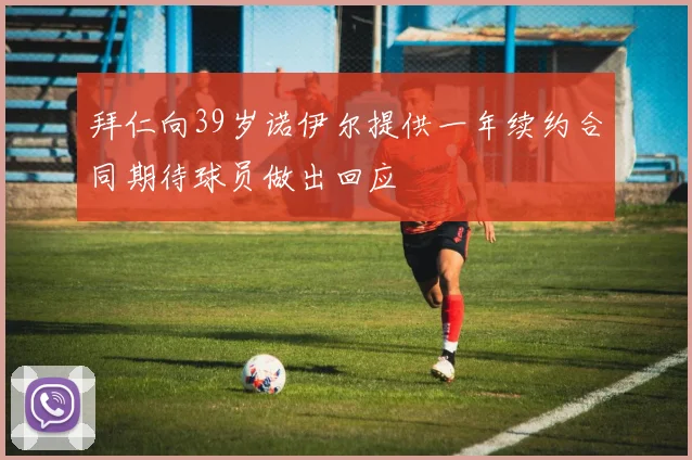 拜仁向39岁诺伊尔提供一年续约合同期待球员做出回应