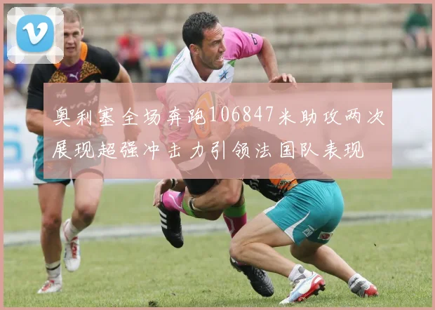 奥利塞全场奔跑106847米助攻两次展现超强冲击力引领法国队表现