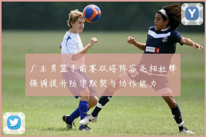广东男篮季前赛双塔阵容亮相杜锋强调提升防守默契与协作能力