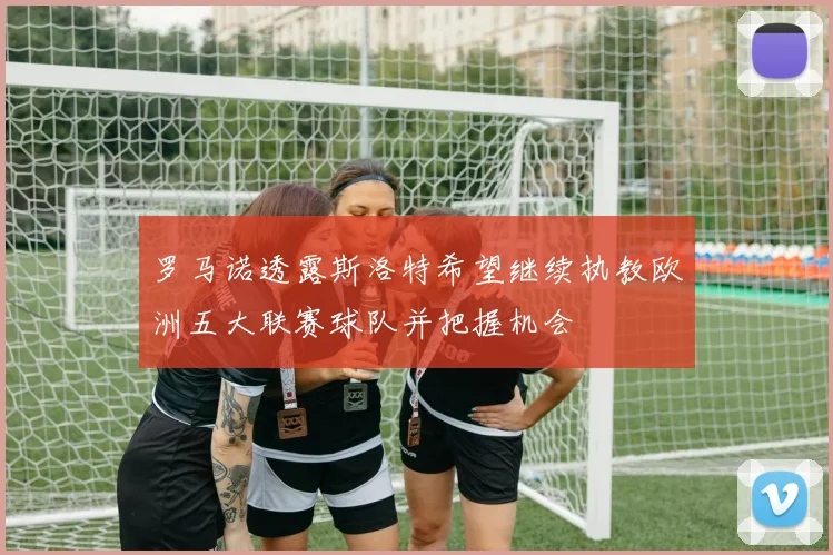 罗马诺透露斯洛特希望继续执教欧洲五大联赛球队并把握机会