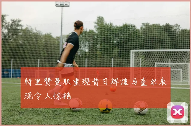 特里赞曼联重现昔日辉煌马奎尔表现令人惊艳