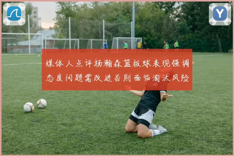 媒体人点评杨瀚森篮板球表现强调态度问题需改进否则面临淘汰风险