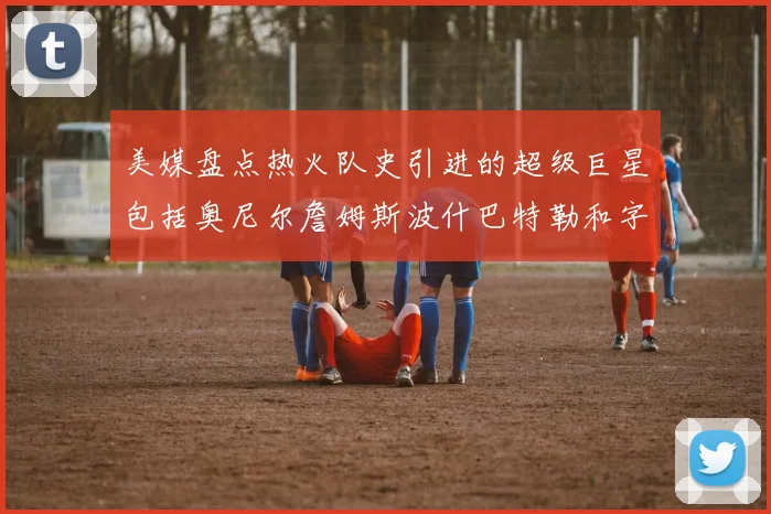 美媒盘点热火队史引进的超级巨星包括奥尼尔詹姆斯波什巴特勒和字母哥