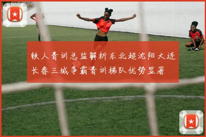 铁人青训总监解析东北超沈阳大连长春三城争霸青训梯队优势显著