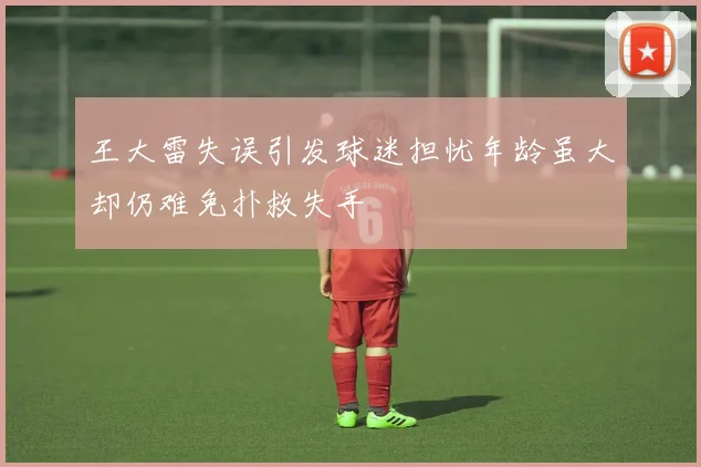 王大雷失误引发球迷担忧年龄虽大却仍难免扑救失手