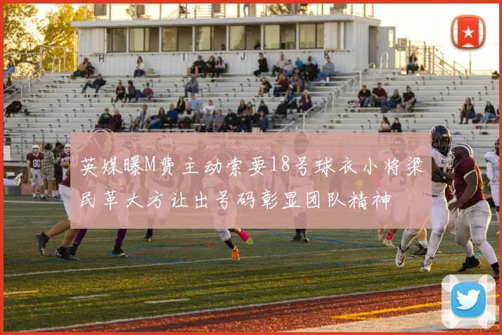 英媒曝M费主动索要18号球衣小将梁民革大方让出号码彰显团队精神