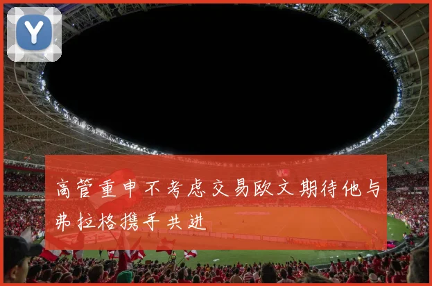 高管重申不考虑交易欧文期待他与弗拉格携手共进