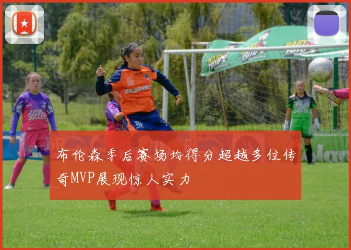 布伦森季后赛场均得分超越多位传奇MVP展现惊人实力