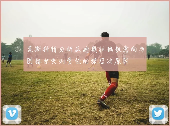 莱斯科特分析瓜迪奥拉执教意向与图赫尔失利责任的深层次原因