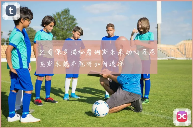 里奇保罗揭秘詹姆斯未来动向若尼克斯未能夺冠将如何选择