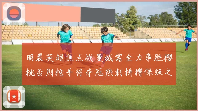 明晨英超焦点战曼城需全力争胜樱桃否则枪手将夺冠热刺拼搏保级之路