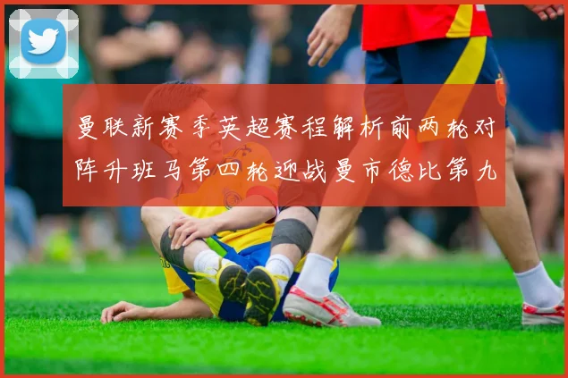 曼联新赛季英超赛程解析前两轮对阵升班马第四轮迎战曼市德比第九轮挑战蓝军