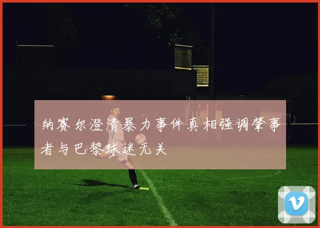 纳赛尔澄清暴力事件真相强调肇事者与巴黎球迷无关