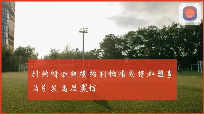科纳特拒绝续约利物浦或将加盟皇马引发高层震惊