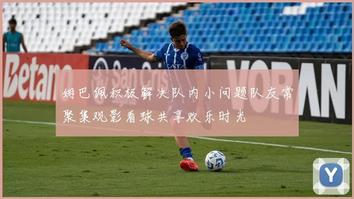 姆巴佩积极解决队内小问题队友常聚集观影看球共享欢乐时光