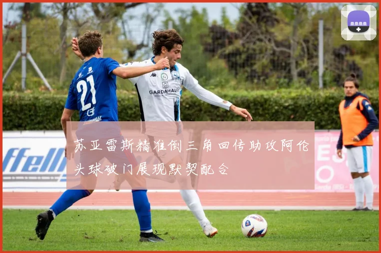苏亚雷斯精准倒三角回传助攻阿伦头球破门展现默契配合
