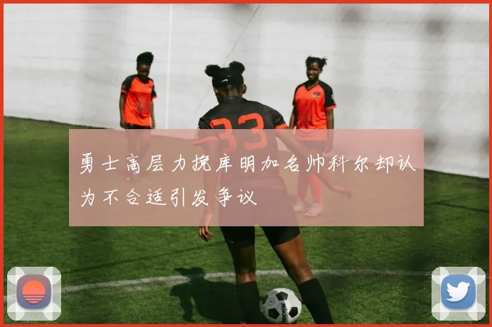 勇士高层力挽库明加名帅科尔却认为不合适引发争议