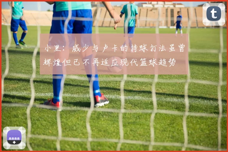 小里：威少与卢卡的持球打法虽曾辉煌但已不再适应现代篮球趋势