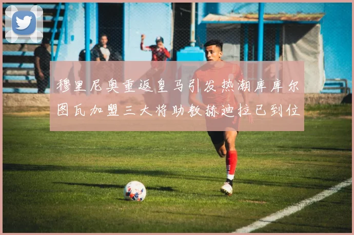 穆里尼奥重返皇马引发热潮库库尔图瓦加盟三大将助教赫迪拉已到位